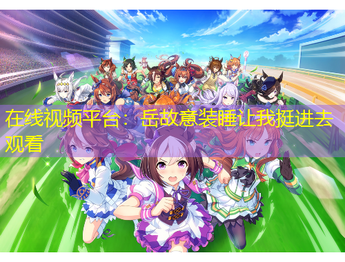在线视频平台：岳故意装睡让我挺进去观看