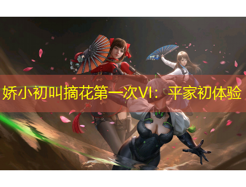 娇小初叫摘花第一次VI：平家初体验