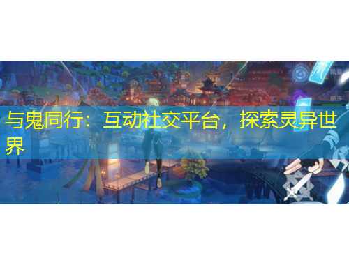 与鬼同行：互动社交平台，探索灵异世界