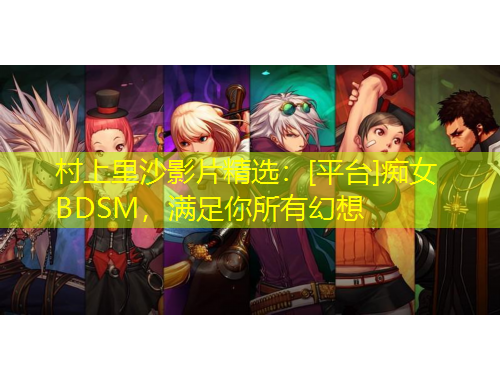 村上里沙影片精选：[平台]痴女BDSM，满足你所有幻想