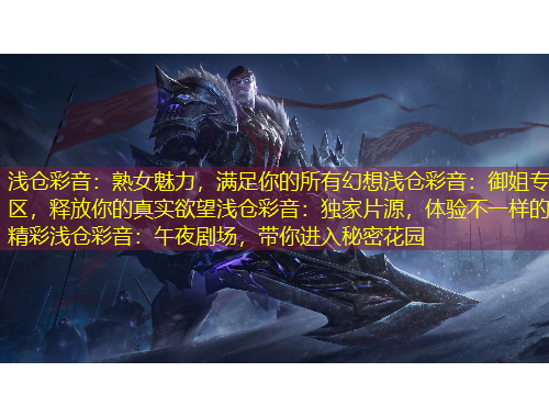 浅仓彩音：熟女魅力，满足你的所有幻想浅仓彩音：御姐专区，释放你的真实欲望浅仓彩音：独家片源，体验不一样的精彩浅仓彩音：午夜剧场，带你进入秘密花园